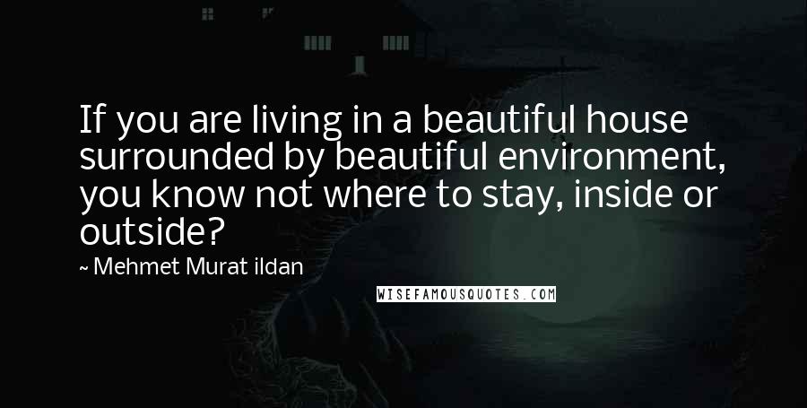 Mehmet Murat Ildan Quotes: If you are living in a beautiful house surrounded by beautiful environment, you know not where to stay, inside or outside?