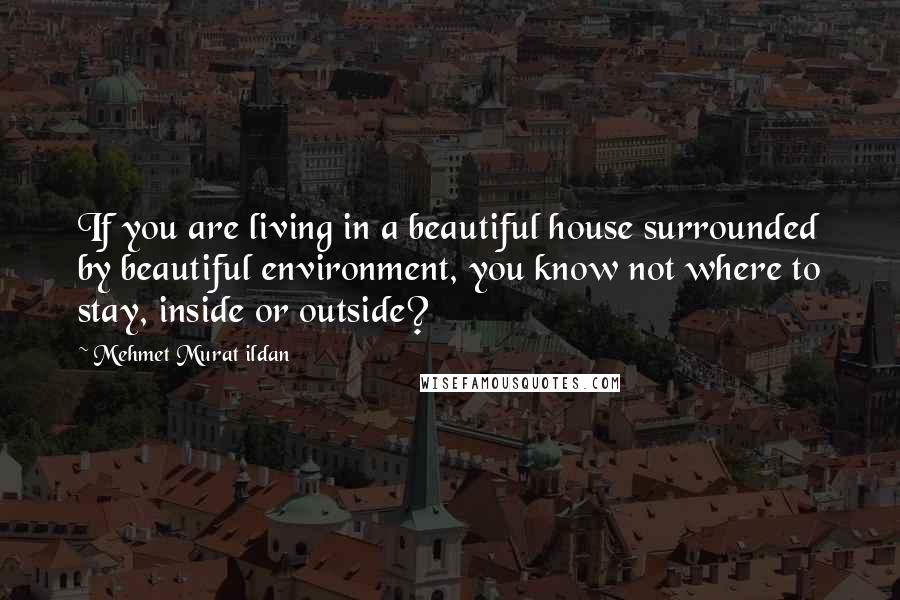 Mehmet Murat Ildan Quotes: If you are living in a beautiful house surrounded by beautiful environment, you know not where to stay, inside or outside?