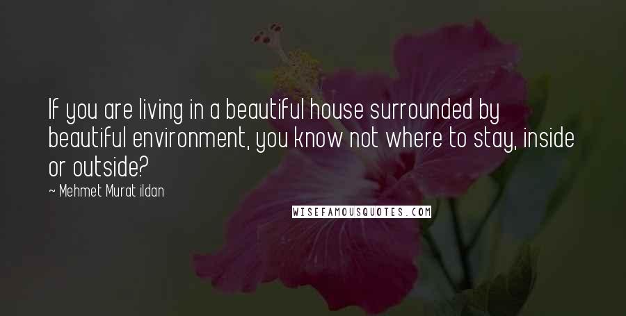 Mehmet Murat Ildan Quotes: If you are living in a beautiful house surrounded by beautiful environment, you know not where to stay, inside or outside?