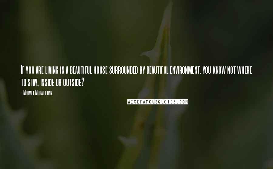 Mehmet Murat Ildan Quotes: If you are living in a beautiful house surrounded by beautiful environment, you know not where to stay, inside or outside?