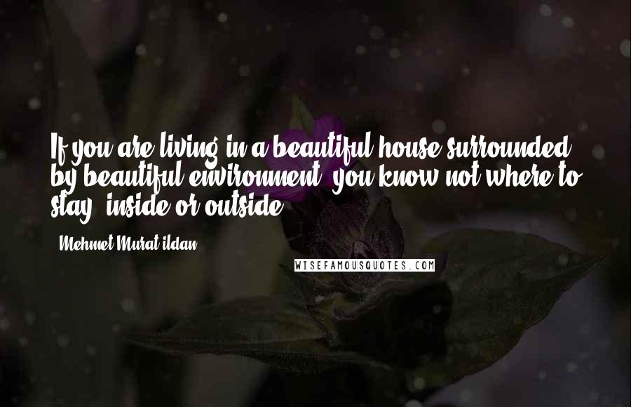 Mehmet Murat Ildan Quotes: If you are living in a beautiful house surrounded by beautiful environment, you know not where to stay, inside or outside?