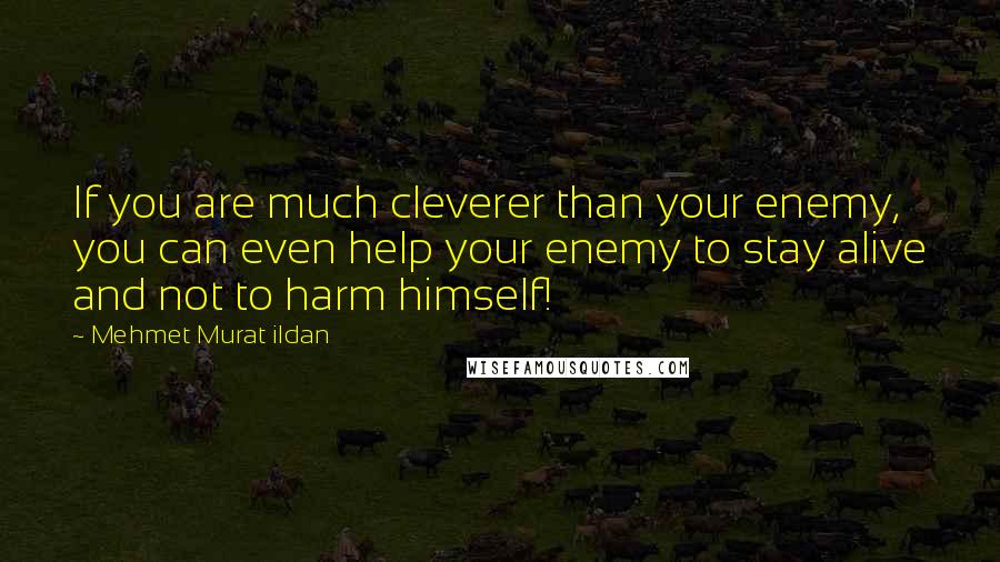 Mehmet Murat Ildan Quotes: If you are much cleverer than your enemy, you can even help your enemy to stay alive and not to harm himself!