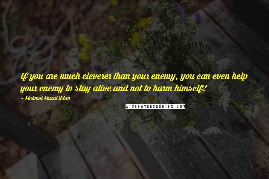 Mehmet Murat Ildan Quotes: If you are much cleverer than your enemy, you can even help your enemy to stay alive and not to harm himself!