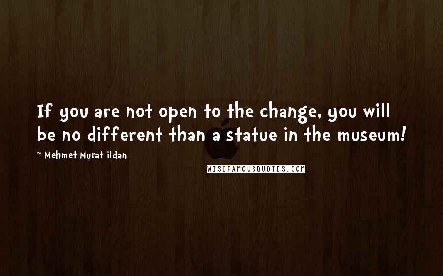 Mehmet Murat Ildan Quotes: If you are not open to the change, you will be no different than a statue in the museum!