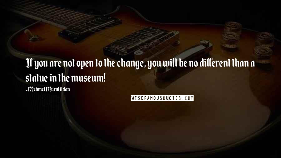 Mehmet Murat Ildan Quotes: If you are not open to the change, you will be no different than a statue in the museum!