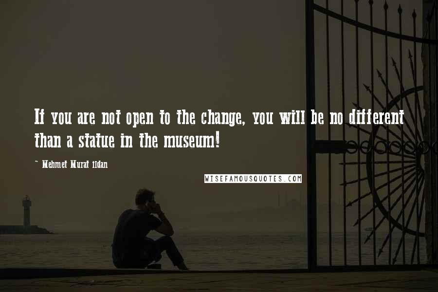 Mehmet Murat Ildan Quotes: If you are not open to the change, you will be no different than a statue in the museum!