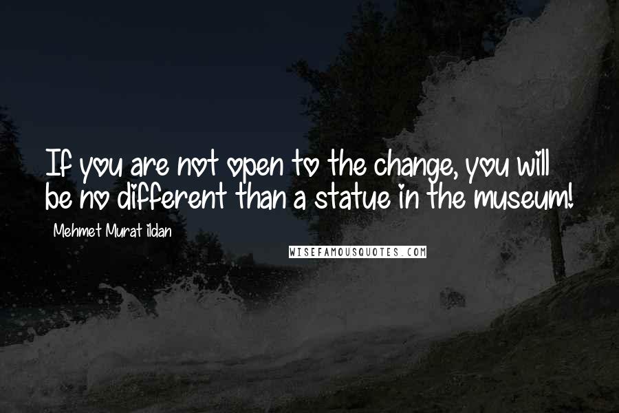 Mehmet Murat Ildan Quotes: If you are not open to the change, you will be no different than a statue in the museum!