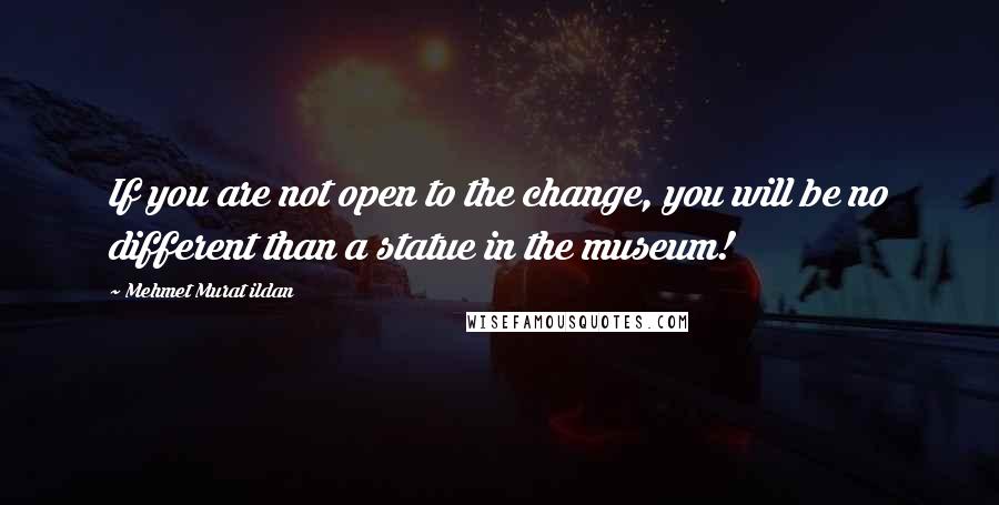 Mehmet Murat Ildan Quotes: If you are not open to the change, you will be no different than a statue in the museum!