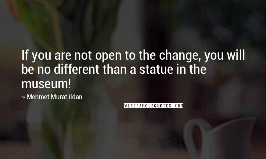 Mehmet Murat Ildan Quotes: If you are not open to the change, you will be no different than a statue in the museum!