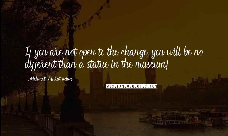 Mehmet Murat Ildan Quotes: If you are not open to the change, you will be no different than a statue in the museum!