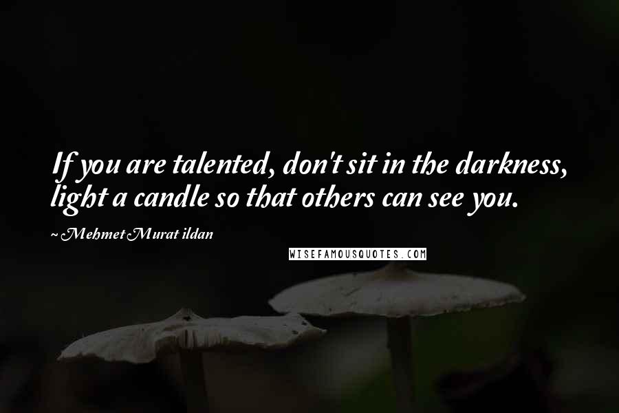 Mehmet Murat Ildan Quotes: If you are talented, don't sit in the darkness, light a candle so that others can see you.