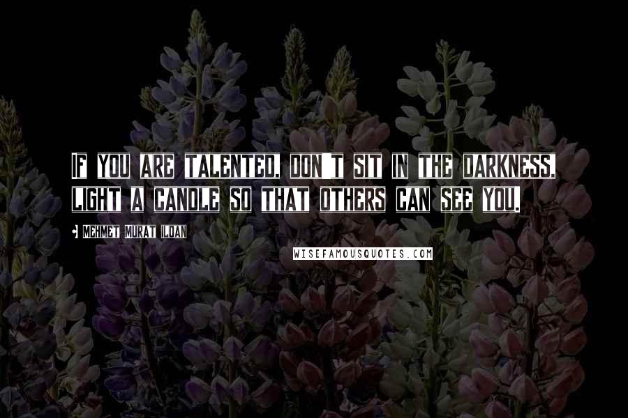 Mehmet Murat Ildan Quotes: If you are talented, don't sit in the darkness, light a candle so that others can see you.