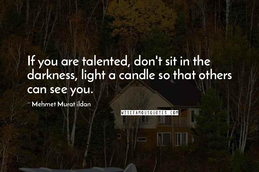 Mehmet Murat Ildan Quotes: If you are talented, don't sit in the darkness, light a candle so that others can see you.