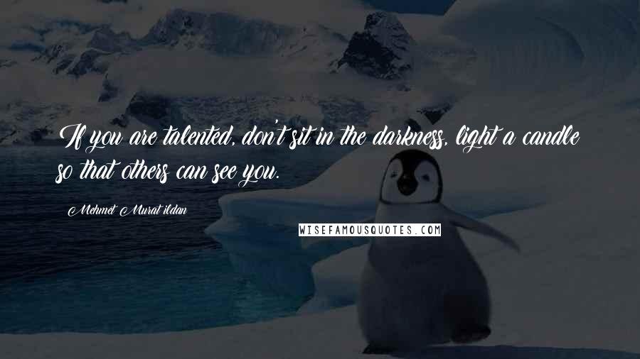 Mehmet Murat Ildan Quotes: If you are talented, don't sit in the darkness, light a candle so that others can see you.