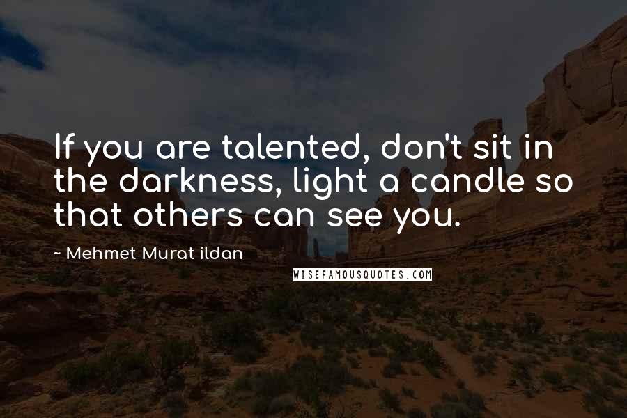 Mehmet Murat Ildan Quotes: If you are talented, don't sit in the darkness, light a candle so that others can see you.