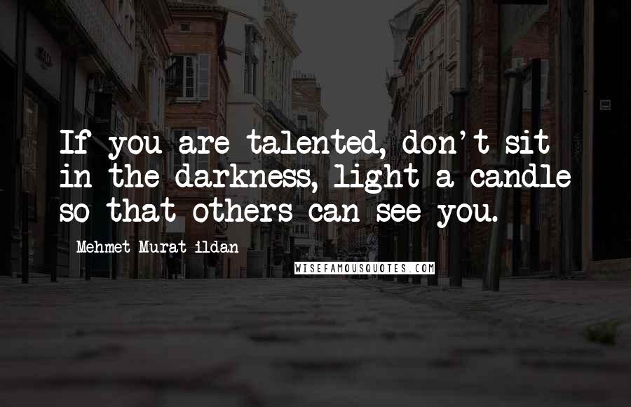 Mehmet Murat Ildan Quotes: If you are talented, don't sit in the darkness, light a candle so that others can see you.