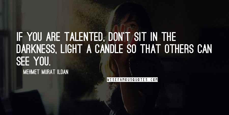 Mehmet Murat Ildan Quotes: If you are talented, don't sit in the darkness, light a candle so that others can see you.