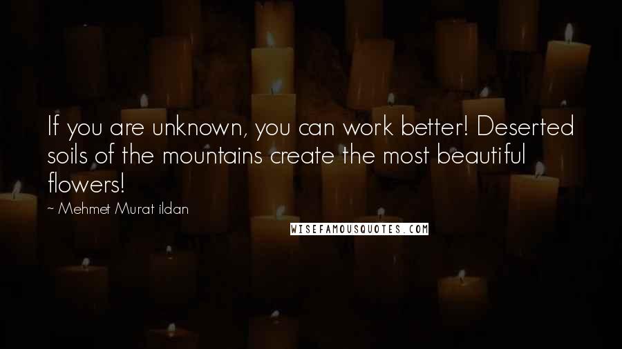 Mehmet Murat Ildan Quotes: If you are unknown, you can work better! Deserted soils of the mountains create the most beautiful flowers!