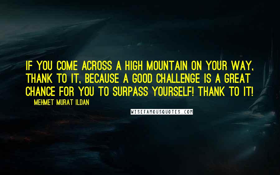 Mehmet Murat Ildan Quotes: If you come across a high mountain on your way, thank to it, because a good challenge is a great chance for you to surpass yourself! Thank to it!