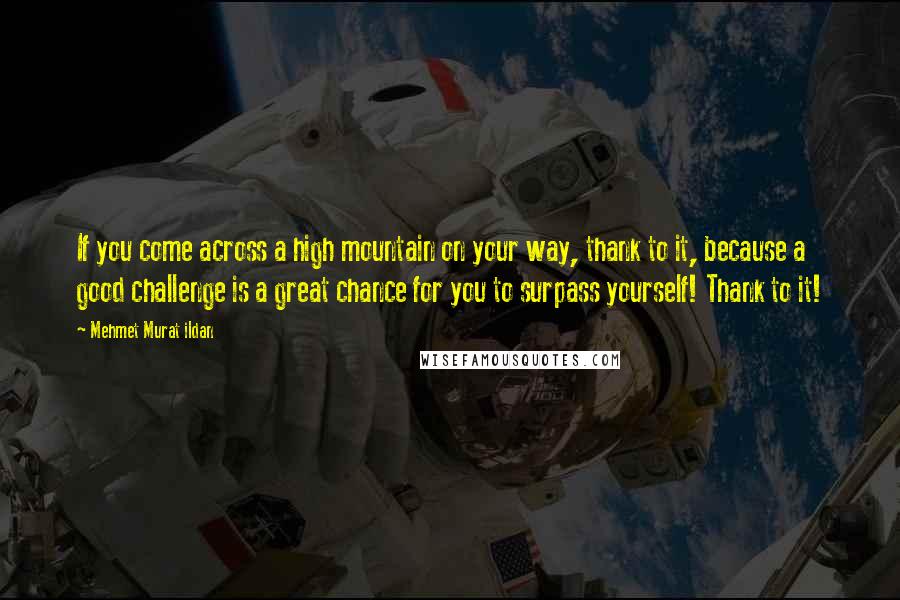 Mehmet Murat Ildan Quotes: If you come across a high mountain on your way, thank to it, because a good challenge is a great chance for you to surpass yourself! Thank to it!