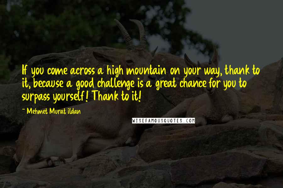 Mehmet Murat Ildan Quotes: If you come across a high mountain on your way, thank to it, because a good challenge is a great chance for you to surpass yourself! Thank to it!