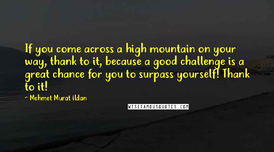 Mehmet Murat Ildan Quotes: If you come across a high mountain on your way, thank to it, because a good challenge is a great chance for you to surpass yourself! Thank to it!