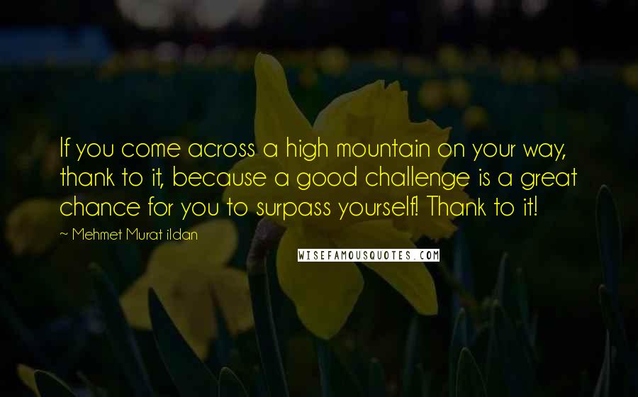Mehmet Murat Ildan Quotes: If you come across a high mountain on your way, thank to it, because a good challenge is a great chance for you to surpass yourself! Thank to it!