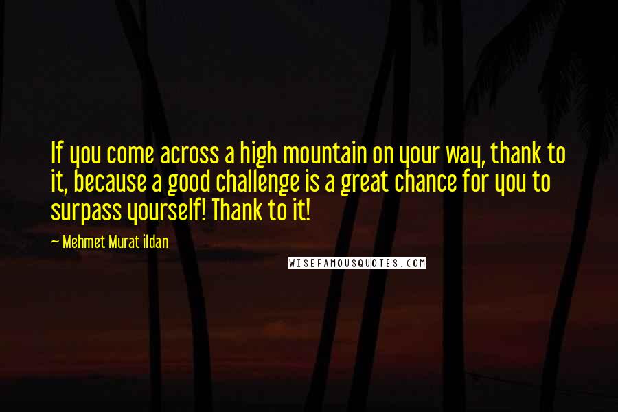 Mehmet Murat Ildan Quotes: If you come across a high mountain on your way, thank to it, because a good challenge is a great chance for you to surpass yourself! Thank to it!