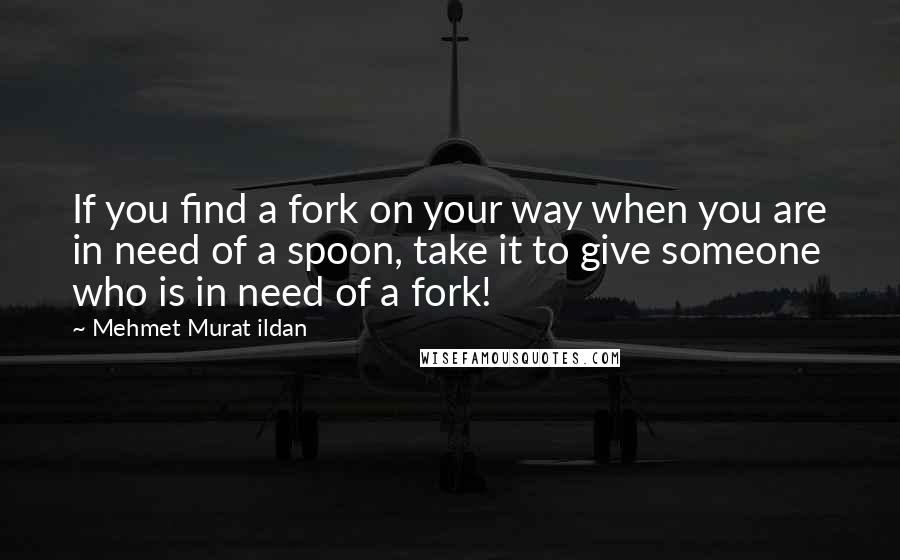 Mehmet Murat Ildan Quotes: If you find a fork on your way when you are in need of a spoon, take it to give someone who is in need of a fork!