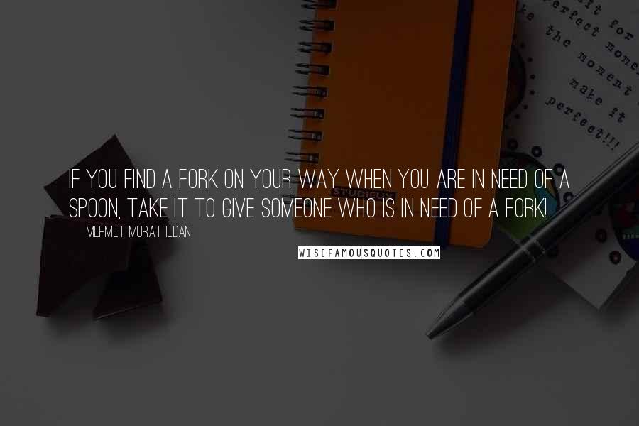 Mehmet Murat Ildan Quotes: If you find a fork on your way when you are in need of a spoon, take it to give someone who is in need of a fork!