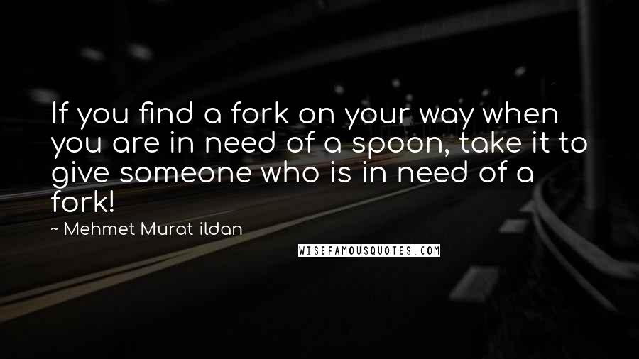 Mehmet Murat Ildan Quotes: If you find a fork on your way when you are in need of a spoon, take it to give someone who is in need of a fork!