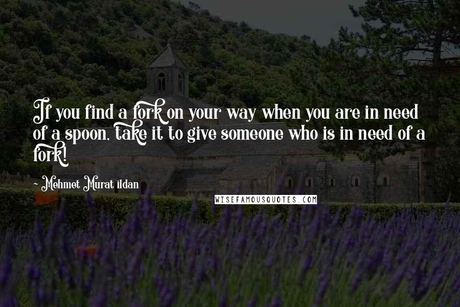 Mehmet Murat Ildan Quotes: If you find a fork on your way when you are in need of a spoon, take it to give someone who is in need of a fork!
