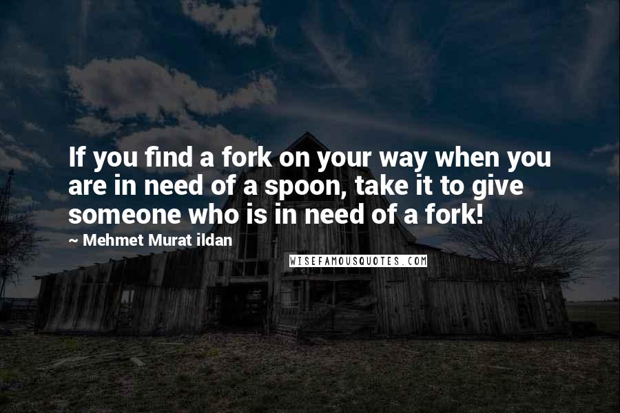 Mehmet Murat Ildan Quotes: If you find a fork on your way when you are in need of a spoon, take it to give someone who is in need of a fork!