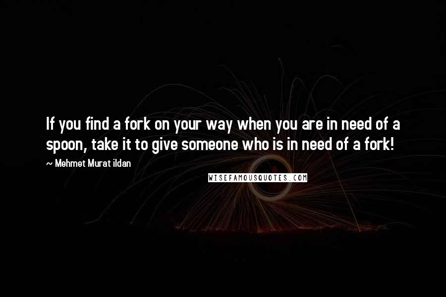 Mehmet Murat Ildan Quotes: If you find a fork on your way when you are in need of a spoon, take it to give someone who is in need of a fork!