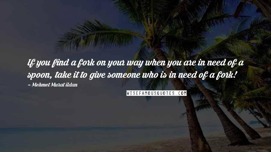 Mehmet Murat Ildan Quotes: If you find a fork on your way when you are in need of a spoon, take it to give someone who is in need of a fork!