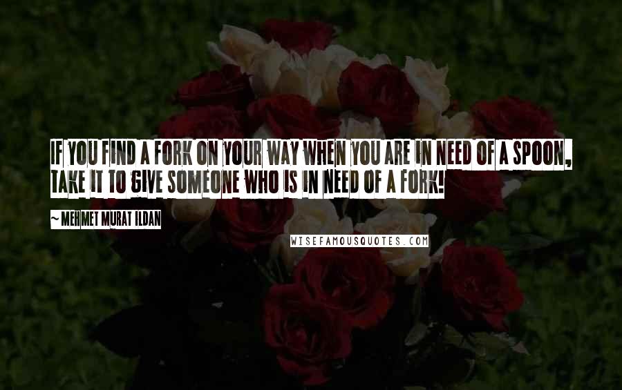 Mehmet Murat Ildan Quotes: If you find a fork on your way when you are in need of a spoon, take it to give someone who is in need of a fork!