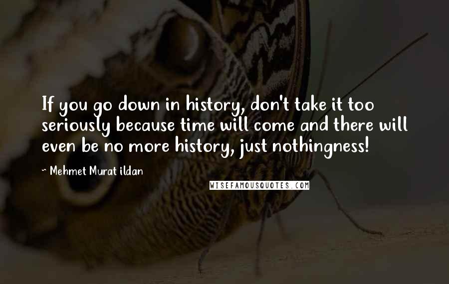 Mehmet Murat Ildan Quotes: If you go down in history, don't take it too seriously because time will come and there will even be no more history, just nothingness!