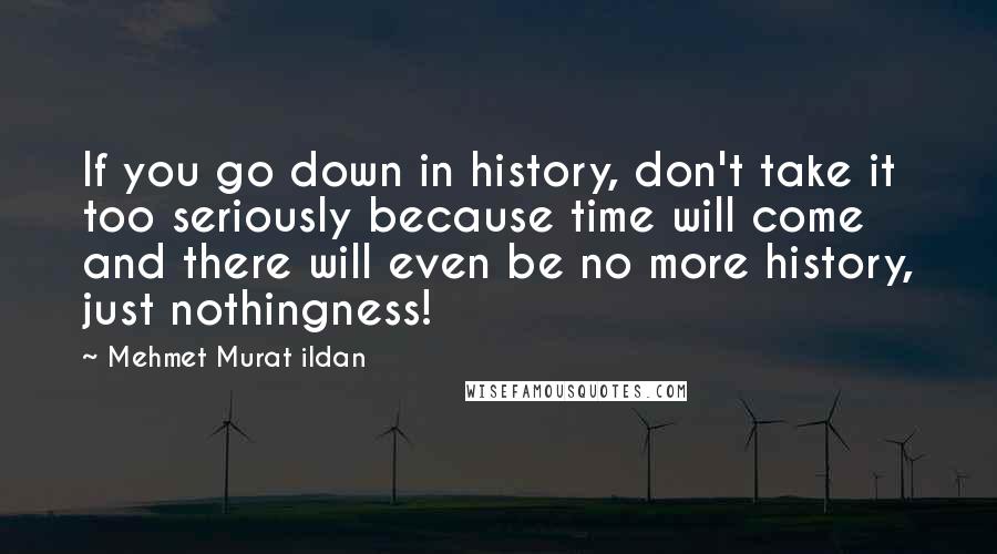 Mehmet Murat Ildan Quotes: If you go down in history, don't take it too seriously because time will come and there will even be no more history, just nothingness!