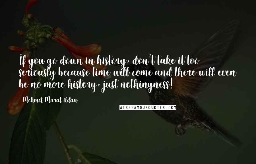 Mehmet Murat Ildan Quotes: If you go down in history, don't take it too seriously because time will come and there will even be no more history, just nothingness!