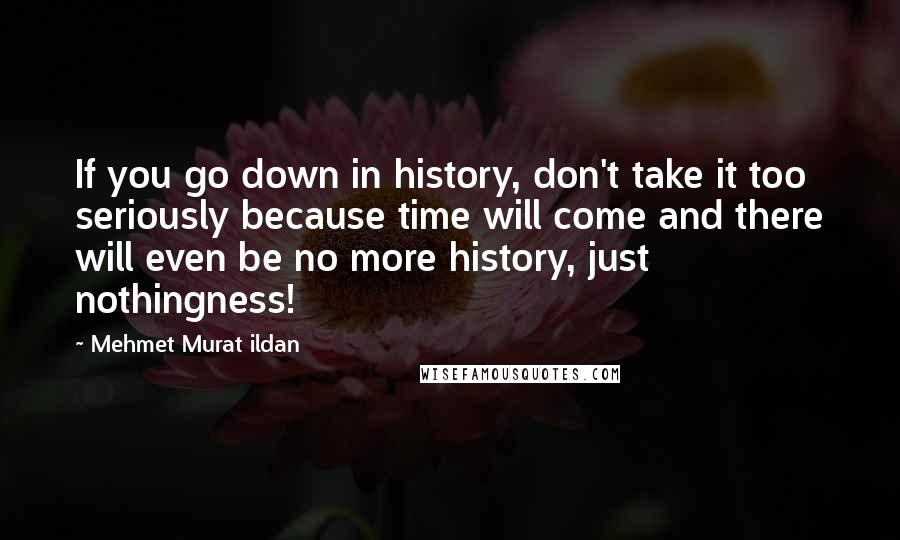 Mehmet Murat Ildan Quotes: If you go down in history, don't take it too seriously because time will come and there will even be no more history, just nothingness!