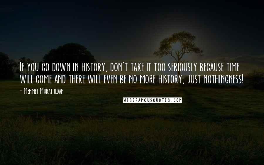 Mehmet Murat Ildan Quotes: If you go down in history, don't take it too seriously because time will come and there will even be no more history, just nothingness!