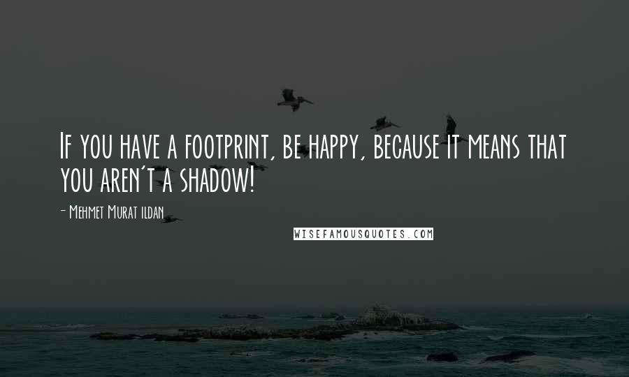 Mehmet Murat Ildan Quotes: If you have a footprint, be happy, because it means that you aren't a shadow!