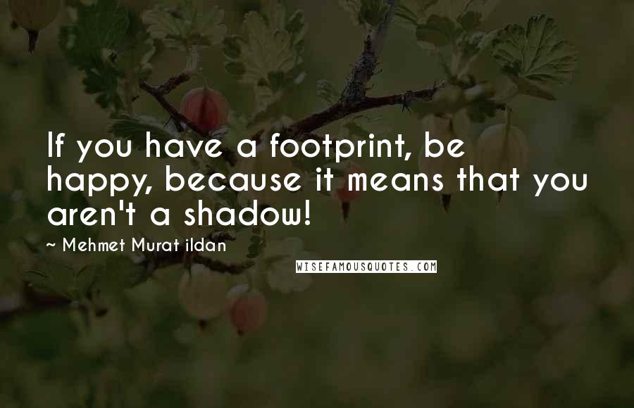 Mehmet Murat Ildan Quotes: If you have a footprint, be happy, because it means that you aren't a shadow!