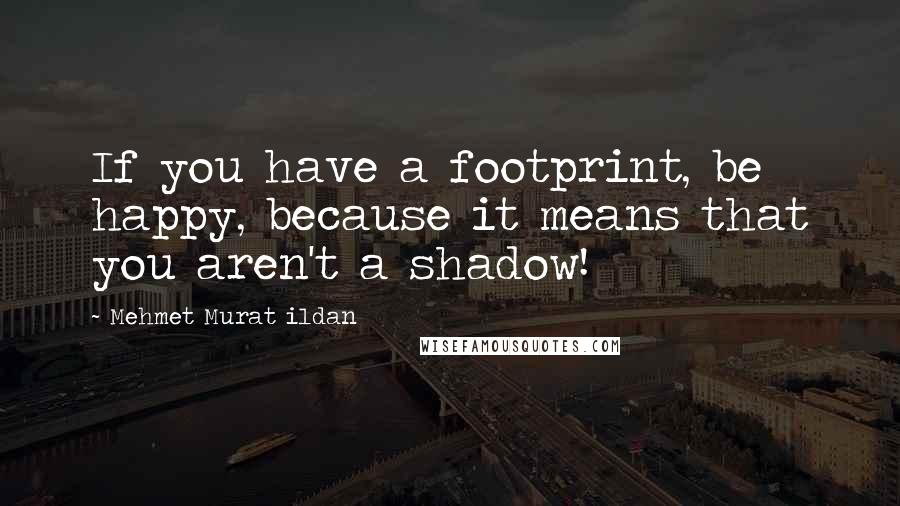 Mehmet Murat Ildan Quotes: If you have a footprint, be happy, because it means that you aren't a shadow!