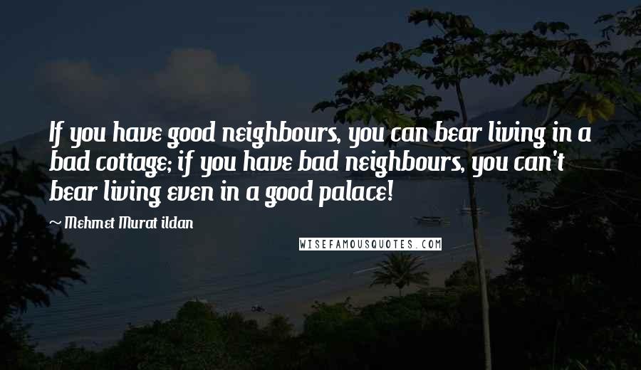 Mehmet Murat Ildan Quotes: If you have good neighbours, you can bear living in a bad cottage; if you have bad neighbours, you can't bear living even in a good palace!