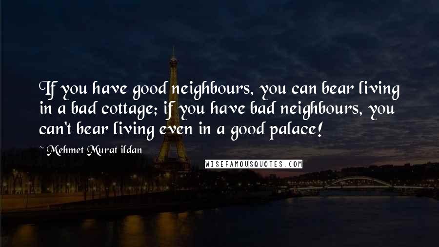 Mehmet Murat Ildan Quotes: If you have good neighbours, you can bear living in a bad cottage; if you have bad neighbours, you can't bear living even in a good palace!