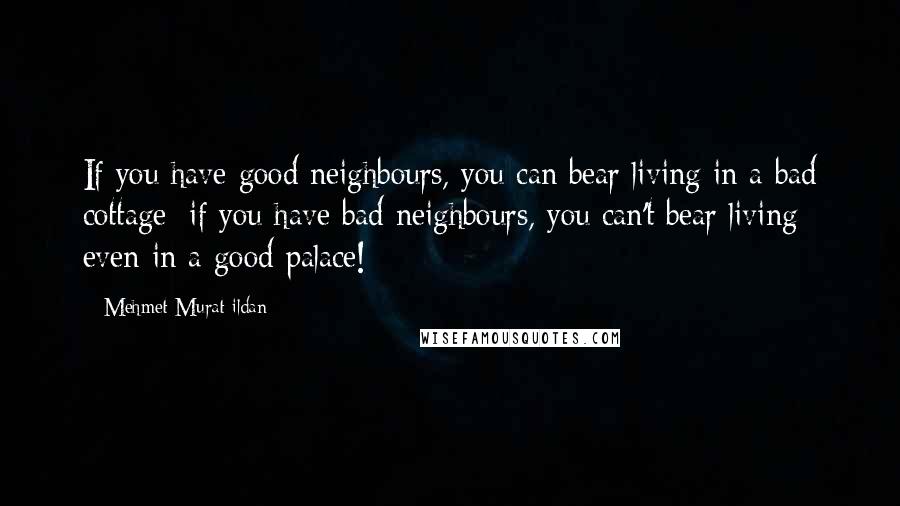 Mehmet Murat Ildan Quotes: If you have good neighbours, you can bear living in a bad cottage; if you have bad neighbours, you can't bear living even in a good palace!