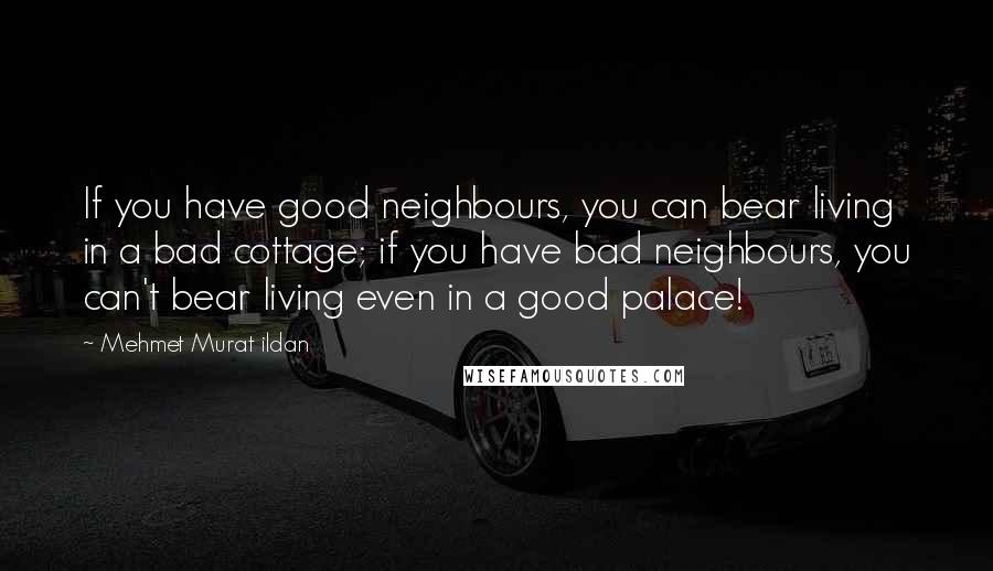 Mehmet Murat Ildan Quotes: If you have good neighbours, you can bear living in a bad cottage; if you have bad neighbours, you can't bear living even in a good palace!