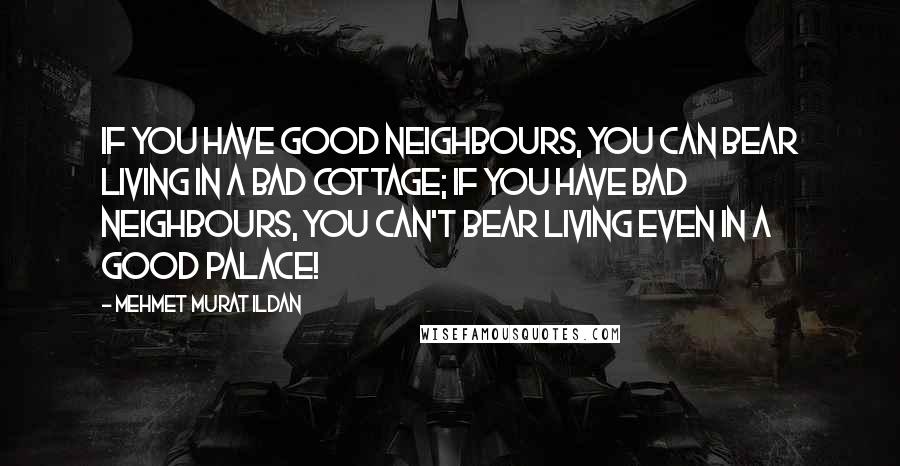 Mehmet Murat Ildan Quotes: If you have good neighbours, you can bear living in a bad cottage; if you have bad neighbours, you can't bear living even in a good palace!