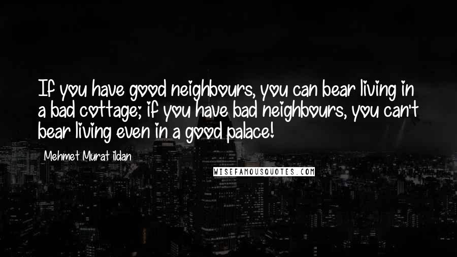 Mehmet Murat Ildan Quotes: If you have good neighbours, you can bear living in a bad cottage; if you have bad neighbours, you can't bear living even in a good palace!